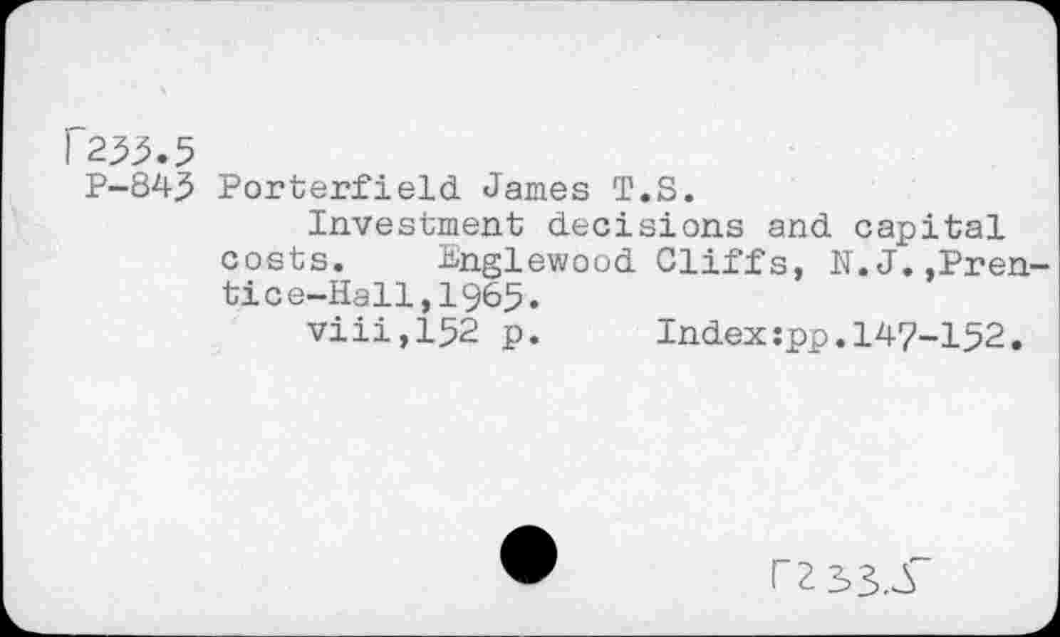 ﻿P-845 Porterfield James T.S.
Investment decisions and capital costs. Englewood Cliffs, N.J.,Prentice-Hall,! 965.
viii,152 p. Index:pp.147-152.